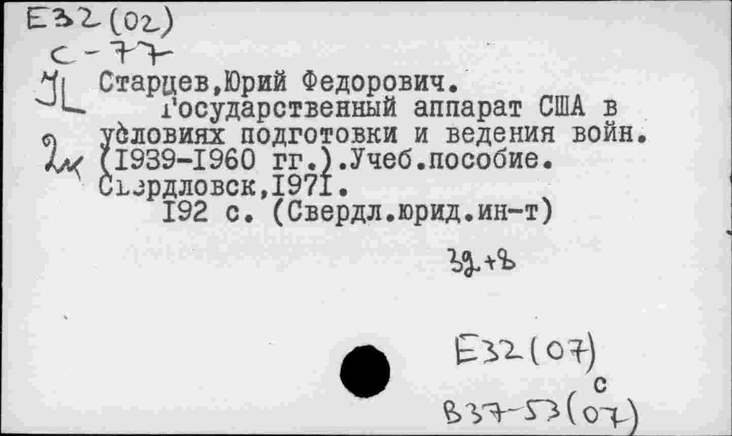 ﻿Ч| Старцев,Юрий Федорович.
'-’и Государственный аппарат США в о условиях подготовки и ведения войн 4а< (1939-1960 гг.).Учеб.пособие.
Съзрдловск,1971.
192 с. (Свердл.юрид.ин-т)
с